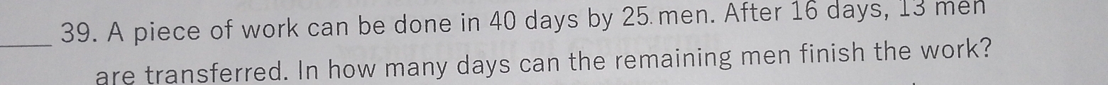 A piece of work can be done in 40 days by 25 men. After 16 days, 13 men 
are transferred. In how many days can the remaining men finish the work?