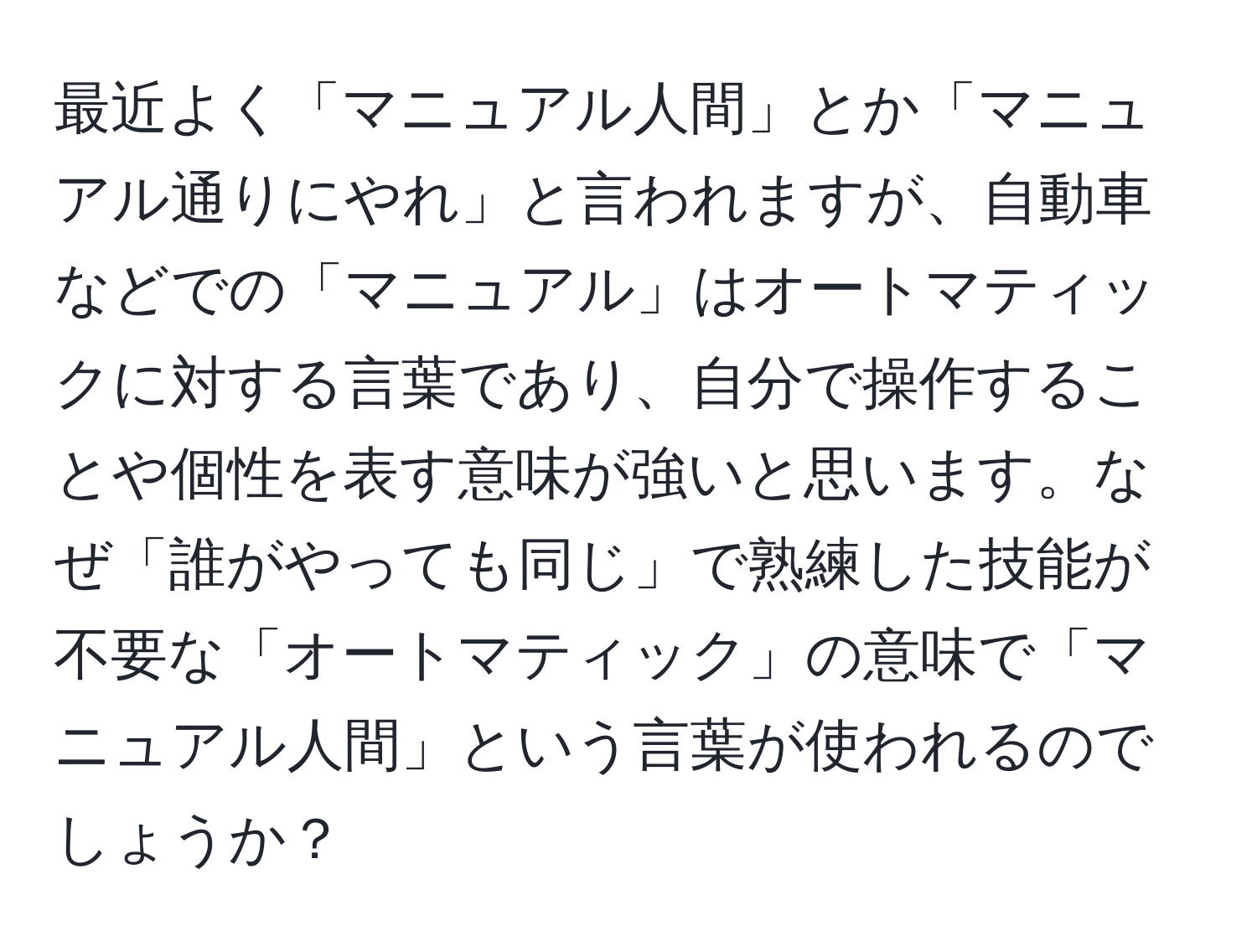 最近よく「マニュアル人間」とか「マニュアル通りにやれ」と言われますが、自動車などでの「マニュアル」はオートマティックに対する言葉であり、自分で操作することや個性を表す意味が強いと思います。なぜ「誰がやっても同じ」で熟練した技能が不要な「オートマティック」の意味で「マニュアル人間」という言葉が使われるのでしょうか？