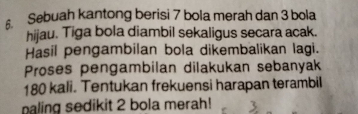 Sebuah kantong berisi 7 bola merah dan 3 bola 
hijau. Tiga bola diambil sekaligus secara acak. 
Hasil pengambilan bola dikembalikan lagi. 
Proses pengambilan dilakukan sebanyak
180 kali. Tentukan frekuensi harapan terambil 
paling sedikit 2 bola merah!