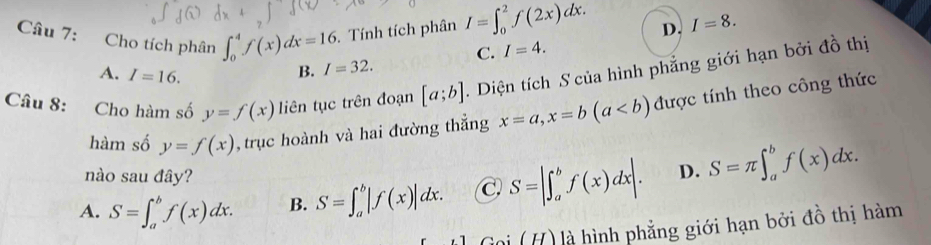 Tính tích phân I=∈t _0^2f(2x)dx.
D. I=8. 
Câu 7: Cho tích phân ∈t _0^4f(x)dx=16 I=32.
C. I=4.
A. I=16.
B.
Câu 8: Cho hàm số y=f(x) liên tục trên đoạn [a;b]. Diện tích S của hình phẳng giới hạn bởi đồ thị
hàm số y=f(x) , trục hoành và hai đường thẳng x=a, x=b(a được tính theo công thức
nào sau đây?
A. S=∈t _a^bf(x)dx. B. S=∈t _a^b|f(x)|dx. C S=|∈t _a^bf(x)dx|. D. S=π ∈t _a^bf(x)dx. 
0i (H) là hình phẳng giới hạn bởi đồ thị hàm