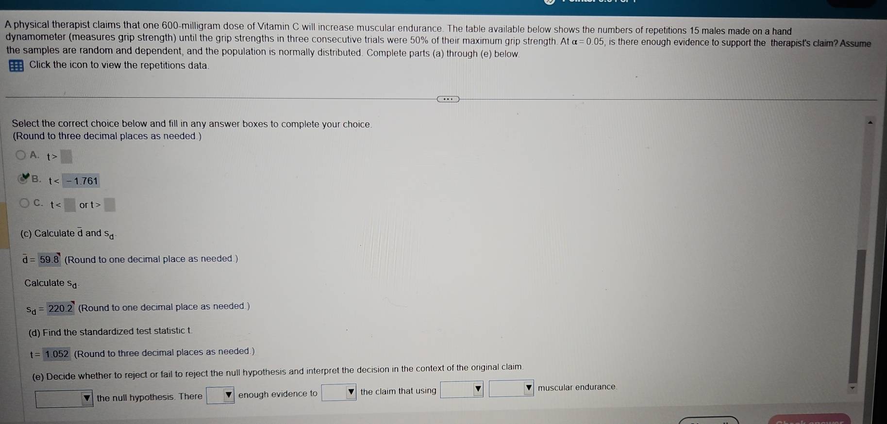 A physical therapist claims that one 600-milligram dose of Vitamin C will increase muscular endurance. The table available below shows the numbers of repetitions 15 males made on a hand
dynamometer (measures grip strength) until the grip strengths in three consecutive trials were 50% of their maximum grip strength. At alpha =0.05 , is there enough evidence to support the therapist's claim? Assume
the samples are random and dependent, and the population is normally distributed. Complete parts (a) through (e) below.
Click the icon to view the repetitions data.
Select the correct choice below and fill in any answer boxes to complete your choice.
(Round to three decimal places as needed.)
A. t>□
B. t
C. t □
(c) Calculate d and s_d
overline d=59.8 (Round to one decimal place as needed.)
Calculate s_d
s_d=220.2 (Round to one decimal place as needed.)
(d) Find the standardized test statistic t
t = 1.052 (Round to three decimal places as needed.)
(e) Decide whether to reject or fail to reject the null hypothesis and interpret the decision in the context of the original claim.
sqrt(v) the null hypothesis. There enough evidence to the claim that using
muscular endurance