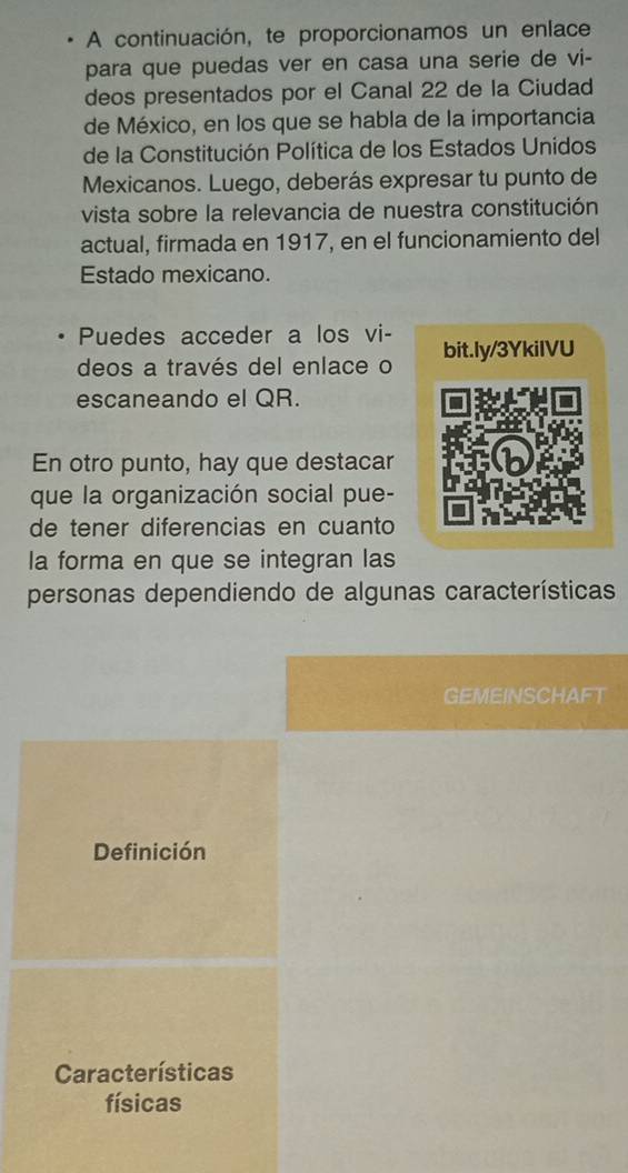 A continuación, te proporcionamos un enlace
para que puedas ver en casa una serie de vi-
deos presentados por el Canal 22 de la Ciudad
de México, en los que se habla de la importancia
de la Constitución Política de los Estados Unidos
Mexicanos. Luego, deberás expresar tu punto de
vista sobre la relevancia de nuestra constitución
actual, firmada en 1917, en el funcionamiento del
Estado mexicano.
Puedes acceder a los vi-
deos a través del enlace o bit.ly/3YkiIVU
escaneando el QR.
En otro punto, hay que destacar
que la organización social pue-
de tener diferencias en cuanto
la forma en que se integran las
personas dependiendo de algunas características
GEMEINSCHAFT
Definición
Características
físicas