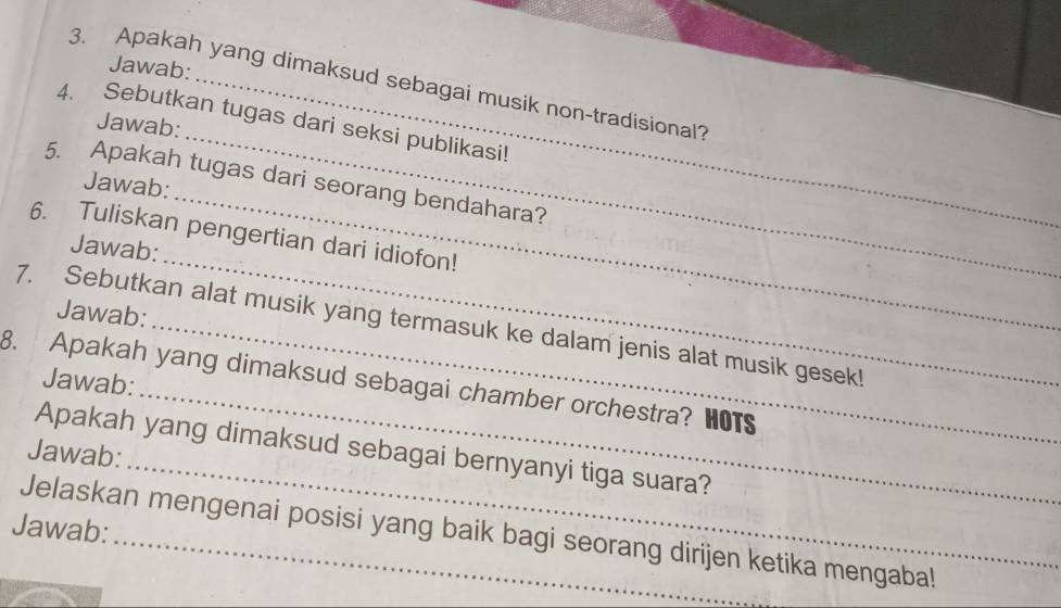 Jawab: 
3. Apakah yang dimaksud sebagai musik non-tradisional? 
_ 
4. Sebutkan tugas dari seksi publikasi! 
Jawab: 
_ 
5. Apakah tugas dari seorang bendahara? 
Jawab: 
6. Tuliskan pengertian dari idiofon! 
Jawab: 
Jawab: 
_ 
7. Sebutkan alat musik yang termasuk ke dalam jenis alat musik gesek! 
Jawab: 
_ 
8. Apakah yang dimaksud sebagai chamber orchestra? HOTS 
_ 
Apakah yang dimaksud sebagai bernyanyi tiga suara? 
Jawab: 
Jawab: Jelaskan mengenai posisi yang baik bagi seorang dirijen ketika mengaba!