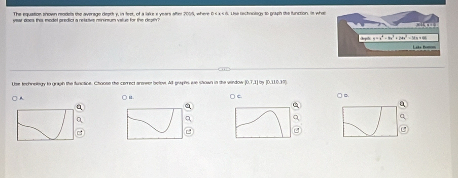 The equation shown models the average depth y, in feet, of a lake x years after 2016, where 0 . Use technology to graph the function. In what
year does this model predict a relative minimum value for the depth?
Use technology to graph the function. Choose the correct answer below. All graphs are shown in the window [0,7,1] by [0,110,10]
A.
B.
C.
D.