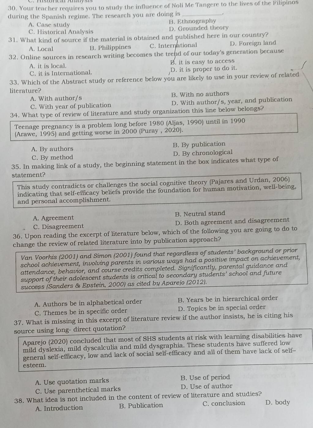 Your teacher requires you to study the influence of Noli Me Tangere to the lives of the Filipinos
during the Spanish regime. The research you are doing is_
A. Case study B. Ethnography
C. Historical Analysis D. Grounded theory
31. What kind of source if the material is obtained and published here in our country?
A. Local B. Philippines C. International D. Foreign land
32. Online sources in research writing becomes the trend of our today's generation because
A. it is local. B. it is easy to access
C. it is International. D. it is proper to do it.
33. Which of the Abstract study or reference below you are likely to use in your review of related
literature?
A. With author/s B. With no authors
C. With year of publication D. With author/s, year, and publication
34. What type of review of literature and study organization this line below belongs?
Teenage pregnancy is a problem long before 1980 (Aljas, 1990) until in 1990
(Arawe, 1995) and getting worse in 2000 (Puray , 2020).
A. By authors B. By publication
C. By method D. By chronological
35. In making link of a study, the beginning statement in the box indicates what type of
statement?
This study contradicts or challenges the social cognitive theory (Pajares and Urdan, 2006)
indicating that self-efficacy beliefs provide the foundation for human motivation, well-being,
and personal accomplishment.
A. Agreement B. Neutral stand
C. Disagreement D. Both agreement and disagreement
36. Upon reading the excerpt of literature below, which of the following you are going to do to
change the review of related literature into by publication approach?
Van Voorhis (2001) and Simon (2001) found that regardless of students’ background or prior
school achievement, involving parents in various ways had a positive impact on achievement,
attendance, behavior, and course credits completed. Significantly, parental guidance and
support of their adolescent students is critical to secondary students’ school and future
success (Sanders & Epstein, 2000) as cited by Aparejo (2012).
A. Authors be in alphabetical order B. Years be in hierarchical order
C. Themes be in specific order D. Topics be in special order
37. What is missing in this excerpt of literature review if the author insists, he is citing his
source using long- direct quotation?
Aparejo (2020) concluded that most of SHS students at risk with learning disabilities have
mild dyslexia, mild dyscalculia and mild dysgraphia. These students have suffered low
general self-efficacy, low and lack of social self-efficacy and all of them have lack of self--
esteem.
A. Use quotation marks B. Use of period
C. Use parenthetical marks D. Use of author
38. What idea is not included in the content of review of literature and studies?
A. Introduction B. Publication C. conclusion D. body