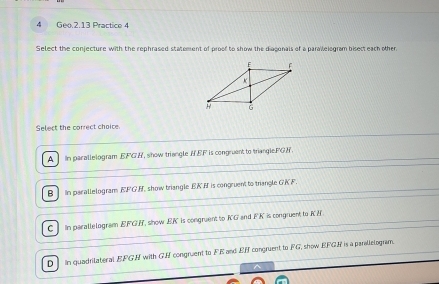 Geo.2.13 Practice 4
Select the conjecture with the rephrased statement of proof to show the diaconals of a paralelogram bisect each other
Select the correct choice.
A In parallelogram EFGH, show triangle HEF is congruent to triangle. FGR.
B ] in parallelogram EFGN, show triangle EKN is congruent to trangle GK F
C In parallelogram EFGH, snow EK is congruent to KG and FK is congruent to KE.
D in quadrilateral EFGH with GH congruent to FE and EH congruent to FG, show EFGH is a parallelogram.