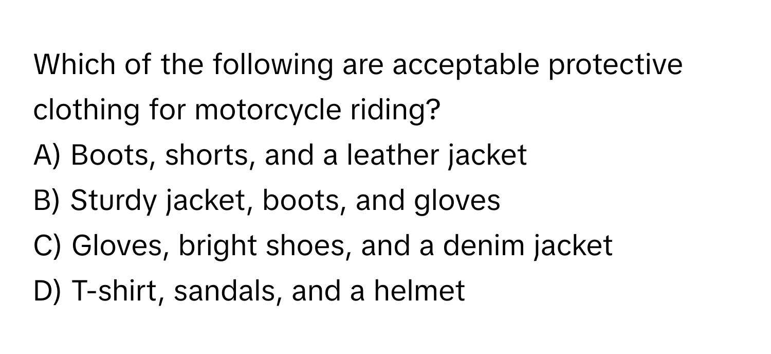 Which of the following are acceptable protective clothing for motorcycle riding?

A) Boots, shorts, and a leather jacket
B) Sturdy jacket, boots, and gloves
C) Gloves, bright shoes, and a denim jacket
D) T-shirt, sandals, and a helmet