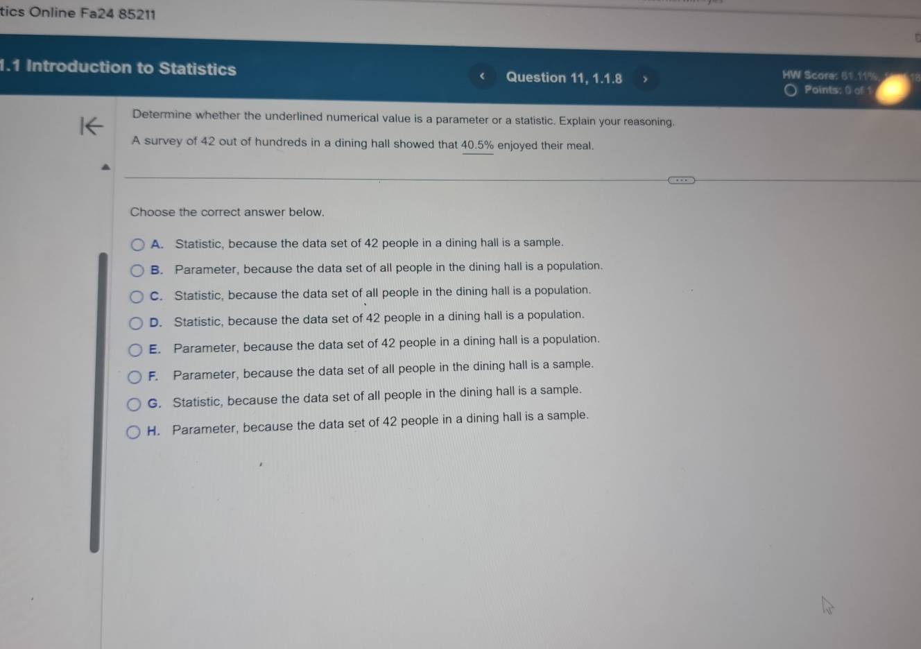 tics Online Fa24 85211
1.1 Introduction to Statistics Question 11, 1.1.8 HW Score: 51.11%
Points: 0) of 1
Determine whether the underlined numerical value is a parameter or a statistic. Explain your reasoning.
A survey of 42 out of hundreds in a dining hall showed that 40.5% enjoyed their meal.
Choose the correct answer below.
A. Statistic, because the data set of 42 people in a dining hall is a sample.
B. Parameter, because the data set of all people in the dining hall is a population.
C. Statistic, because the data set of all people in the dining hall is a population.
D. Statistic, because the data set of 42 people in a dining hall is a population.
E. Parameter, because the data set of 42 people in a dining hall is a population.
F. Parameter, because the data set of all people in the dining hall is a sample.
G. Statistic, because the data set of all people in the dining hall is a sample.
H. Parameter, because the data set of 42 people in a dining hall is a sample.