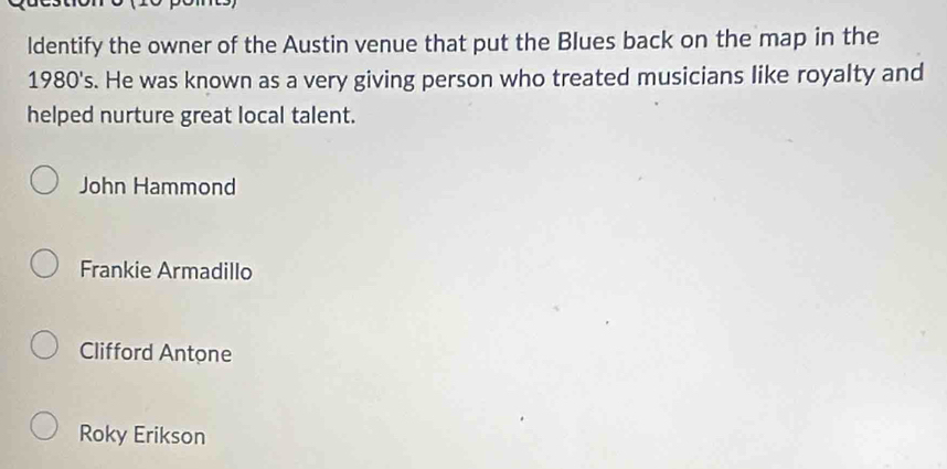 ldentify the owner of the Austin venue that put the Blues back on the map in the
1980's s. He was known as a very giving person who treated musicians like royalty and
helped nurture great local talent.
John Hammond
Frankie Armadillo
Clifford Antone
Roky Erikson