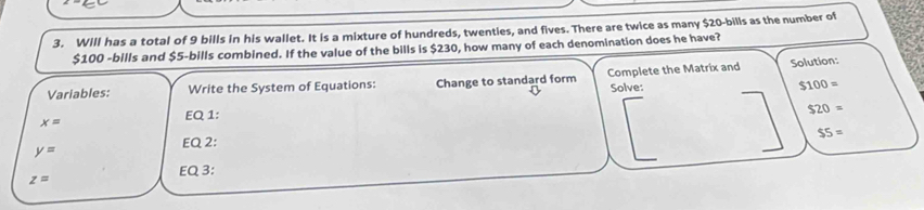 Will has a total of 9 bills in his wallet. It is a mixture of hundreds, twenties, and fives. There are twice as many $20 -bills as the number of
$100 -bills and $5 -bills combined. If the value of the bills is $230, how many of each denomination does he have? 
Variables: Write the System of Equations: Change to standard form Complete the Matrix and Solution: 
Solve:
$100=
$20=
x=
EQ 1:
$5=
y=
EQ 2:
z=
EQ 3: