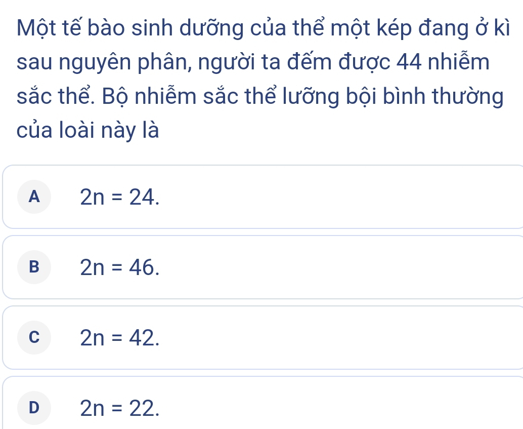 Một tế bào sinh dưỡng của thể một kép đang ở kì
sau nguyên phân, người ta đếm được 44 nhiễm
sắc thể. Bộ nhiễm sắc thể lưỡng bội bình thường
của loài này là
A 2n=24.
B 2n=46.
C 2n=42.
D 2n=22.