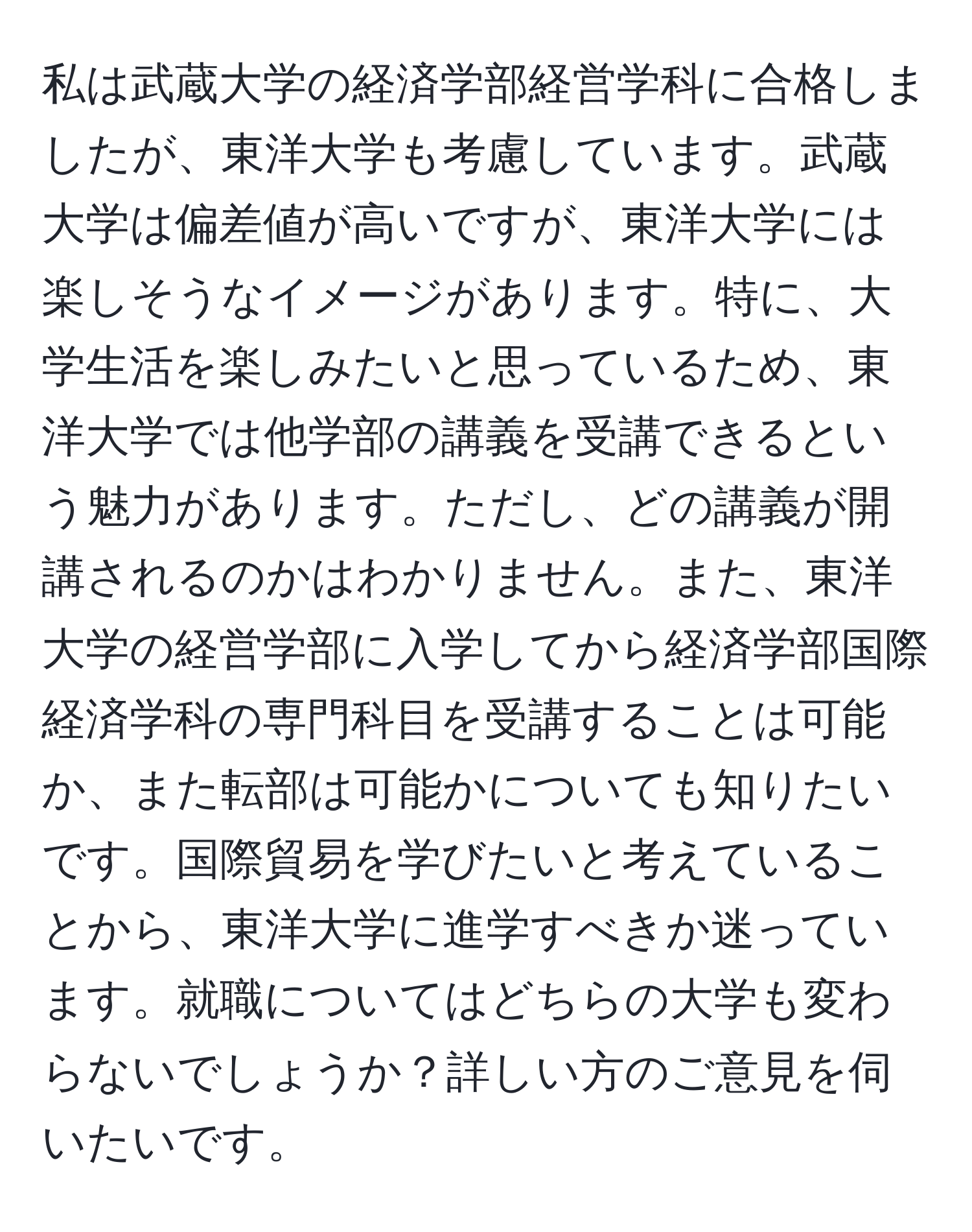 私は武蔵大学の経済学部経営学科に合格しましたが、東洋大学も考慮しています。武蔵大学は偏差値が高いですが、東洋大学には楽しそうなイメージがあります。特に、大学生活を楽しみたいと思っているため、東洋大学では他学部の講義を受講できるという魅力があります。ただし、どの講義が開講されるのかはわかりません。また、東洋大学の経営学部に入学してから経済学部国際経済学科の専門科目を受講することは可能か、また転部は可能かについても知りたいです。国際貿易を学びたいと考えていることから、東洋大学に進学すべきか迷っています。就職についてはどちらの大学も変わらないでしょうか？詳しい方のご意見を伺いたいです。