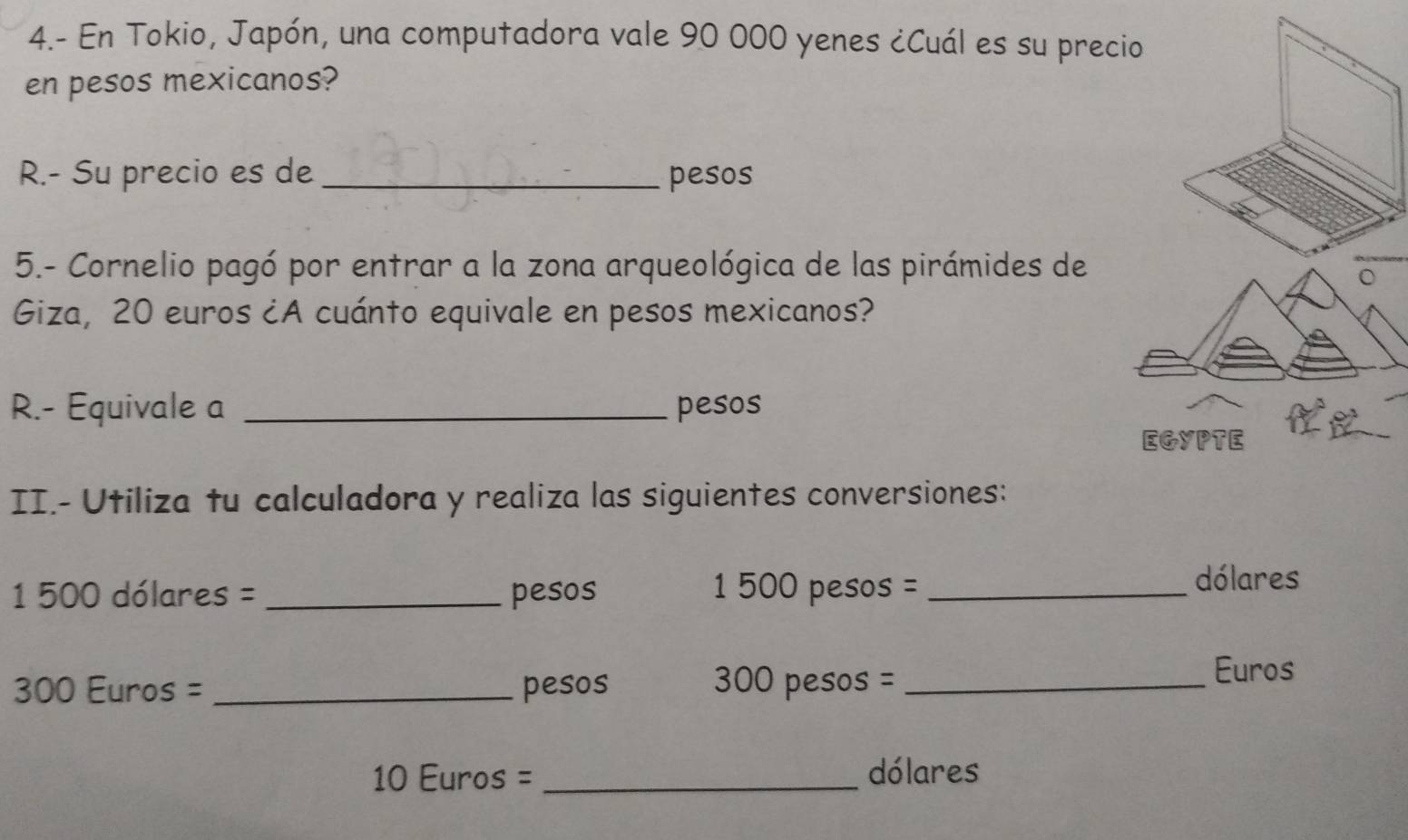 4.- En Tokio, Japón, una computadora vale 90 000 yenes ¿Cuál es su prec 
en pesos mexicanos? 
R.- Su precio es de _pesos 
5.- Cornelio pagó por entrar a la zona arqueológica de las pirámides de 
Giza, 20 euros ¿A cuánto equivale en pesos mexicanos? 
R.- Equivale a _pesos 
II.- Utiliza tu calculadora y realiza las siguientes conversiones:
1 500 dólares = _ pesos 1 500 pesos =_ 
dólares
300 Euros =_  pesos 300 pesos = _ Euros
10 Euros =_  dólares