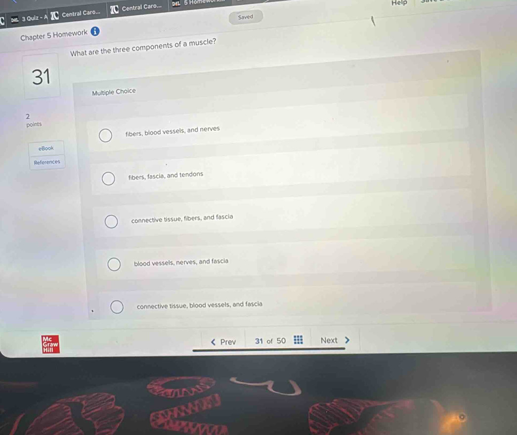 Quiz - A Central Caro... Central Caro...
5 Hom
Help
Chapter 5 Homework Saved
What are the three components of a muscle?
31
Multiple Choice
2
points
fibers, blood vessels, and nerves
eBook
References
fibers, fascia, and tendons
connective tissue, fibers, and fascia
blood vessels, nerves, and fascia
connective tissue, blood vessels, and fascia
Prev 31 of 50 Next
CAN
xovon
