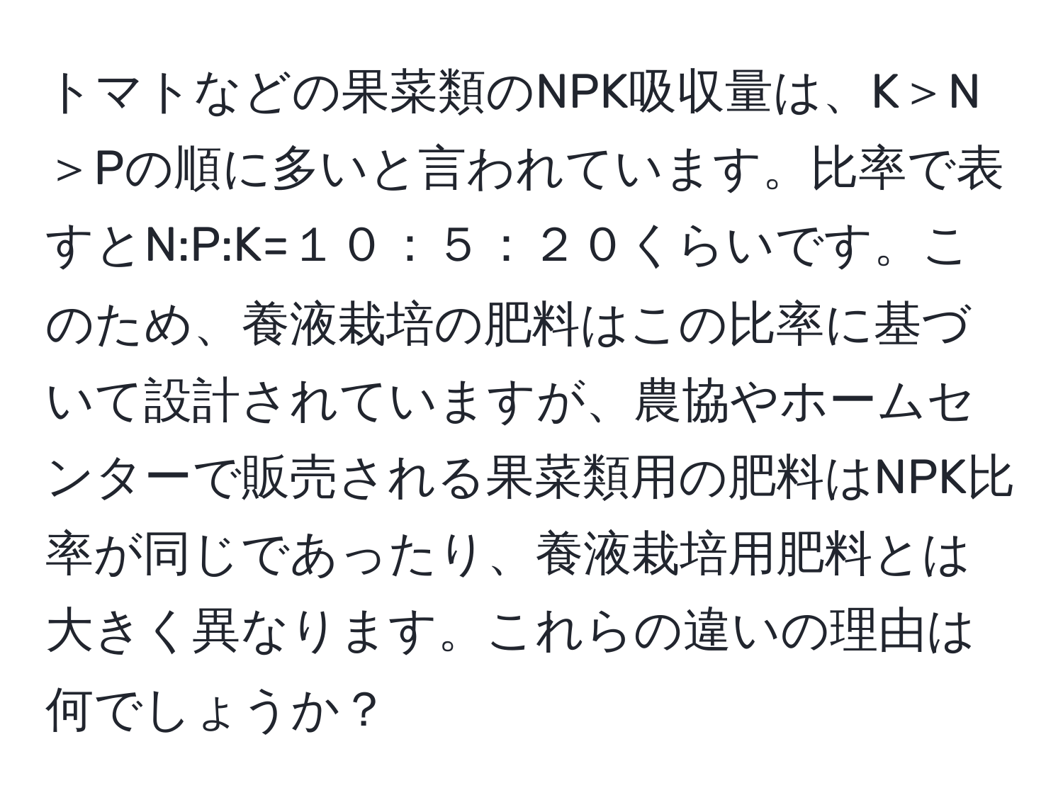 トマトなどの果菜類のNPK吸収量は、K＞N＞Pの順に多いと言われています。比率で表すとN:P:K=１０：５：２０くらいです。このため、養液栽培の肥料はこの比率に基づいて設計されていますが、農協やホームセンターで販売される果菜類用の肥料はNPK比率が同じであったり、養液栽培用肥料とは大きく異なります。これらの違いの理由は何でしょうか？