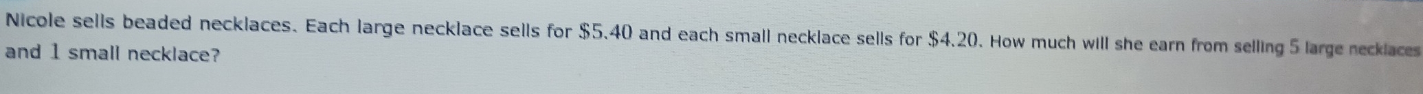 Nicole sells beaded necklaces. Each large necklace sells for $5.40 and each small necklace sells for $4.20. How much will she earn from selling 5 large recklaces 
and 1 small necklace?