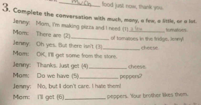 food just now, thank you. 
3. Complete the conversation with much, many, a few, a little, or a lot. 
Jenny: Mom, I'm making pizza and I need (1)_ 
tomatoes. 
Mom: There are (2)_ 
of tomatoes in the fridge, Jenny! 
Jenny: Oh yes. But there isn't (3)_ cheese. 
Mom: OK, I'll get some from the store. 
Jenny: Thanks. Just get (4)_ cheese. 
Mom: Do we have (5)_ peppers? 
Jenny: No, but I don't care. I hate them! 
Mom: I'll get (6) _peppers. Your brother likes them.