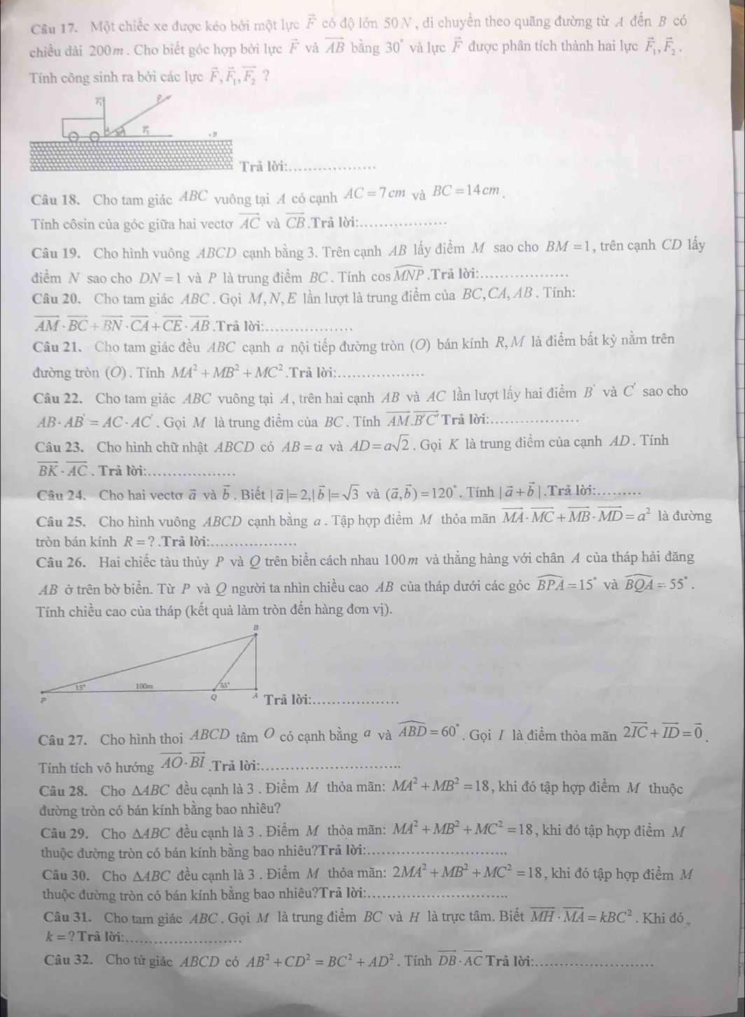 Một chiếc xe được kéo bởi một lực vector F có độ lớn 50N, di chuyền theo quãng đường từ A đến B có
chiều dài 200m. Cho biết góc hợp bởi lực vector F và vector AB bằng 30° và lực F được phân tích thành hai lực vector F_1,vector F_2.
Tính công sinh ra bởi các lực vector F_2vector F_1,vector F_2 ？
*8
Trả lời:_
Câu 18. Cho tam giác ABC vuông tại A có cạnh AC=7cm và BC=14cm.
Tính côsin của góc giữa hai vectơ overline AC và overline CB *  Trả lời:_
Câu 19. Cho hình vuông ABCD cạnh bằng 3. Trên cạnh AB lấy điểm M sao cho BM=1 , trên cạnh CD lấy
điểm N sao cho DN=1 và P là trung điểm BC . Tính cos widehat MNP.Trả lời:_
Câu 20. Cho tam giác ABC . Gọi M, N, E lần lượt là trung điểm của BC,CA, AB . Tính:
vector AM· vector BC+vector BN· vector CA+vector CE· vector AB.Trå lời:_
Câu 21. Cho tam giác đều ABC cạnh a nội tiếp đường tròn (O) bán kính R, M là điểm bắt kỳ nằm trên
đường tròn (O). Tính MA^2+MB^2+MC^2.Trả lời:_
Câu 22. Cho tam giác ABC vuông tại A, trên hai cạnh AB và AC lần lượt lấy hai điểm B' và C' sao cho
AB. AB'=AC· AC'. Gọi M là trung điểm của BC . Tính vector AM.vector B'C' Trả lời:_
Câu 23. Cho hình chữ nhật ABCD có AB=a và AD=asqrt(2). Gọi K là trung điểm của cạnh AD . Tính
vector BK· vector AC. Trả lời:_
Câu 24. Cho hai vectơ ā và vector b. Biết |vector a|=2,|vector b|=sqrt(3) và (vector a,vector b)=120°. Tính |vector a+vector b|.Trả lời: _…
Câu 25. Cho hình vuông ABCD cạnh bằng a . Tập hợp điểm M thỏa mãn vector MA· vector MC+vector MB· vector MD=a^2 là đường
tròn bán kính R=?.Trå lời:_
Câu 26. Hai chiếc tàu thủy P và Q trên biển cách nhau 100m và thẳng hàng với chân A của tháp hải đăng
AB ờ trên bờ biển. Từ P và Q người ta nhìn chiều cao AB của tháp dưới các góc widehat BPA=15° và widehat BQA=55°.
Tính chiều cao của tháp (kết quả làm tròn đến hàng đơn vị).
Trả lời:_
Câu 27. Cho hình thoi ABCD tâm O có cạnh bằng  và widehat ABD=60°. Gọi T là điểm thỏa mãn 2vector IC+vector ID=vector 0.
Tính tích vô hướng vector AO· vector BI.Trả lời:_
Câu 28. Cho △ ABC đều cạnh là 3 . Điểm Mỹ thỏa mãn: MA^2+MB^2=18 , khi đó tập hợp điểm M thuộc
đường tròn có bán kính bằng bao nhiêu?
Câu 29. Cho △ ABC đều cạnh là 3 . Điểm Mỹ thỏa mãn: MA^2+MB^2+MC^2=18 , khi đó tập hợp điểm M
thuộc đường tròn có bán kính bằng bao nhiêu?Trả lời:._
Câu 30. Cho △ ABC đều cạnh là 3 . Điểm Mô thỏa mãn: 2MA^2+MB^2+MC^2=18 , khi đó tập hợp điểm M
thuộc đường tròn có bán kính bằng bao nhiêu?Trả lời:_
Câu 31. Cho tam giác ABC . Gọi M là trung điểm BC và H là trực tâm. Biết vector MH· vector MA=kBC^2. Khi đó
k=? Trả lời:_
Câu 32. Cho tử giác ABCD có AB^2+CD^2=BC^2+AD^2. Tính vector DB· vector ACTri i lời:_