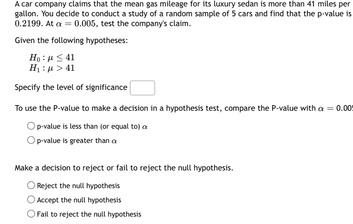 A car company claims that the mean gas mileage for its luxury sedan is more than 41 miles per
gallon. You decide to conduct a study of a random sample of 5 cars and find that the p -value is
0.2199. At alpha =0.005 , test the company's claim.
Given the following hypotheses:
H_0:mu ≤ 41
H_1:mu >41
Specify the level of significance □ 
To use the P -value to make a decision in a hypothesis test, compare the P -value with alpha =0.00
p-value is less than (or equal to) α
p-value is greater than α
Make a decision to reject or fail to reject the null hypothesis.
Reject the null hypothesis
Accept the null hypothesis
Fail to reject the null hypothesis