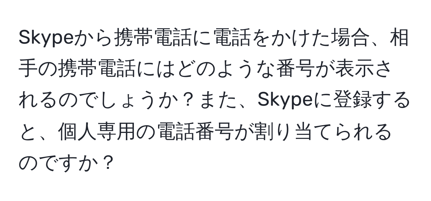 Skypeから携帯電話に電話をかけた場合、相手の携帯電話にはどのような番号が表示されるのでしょうか？また、Skypeに登録すると、個人専用の電話番号が割り当てられるのですか？