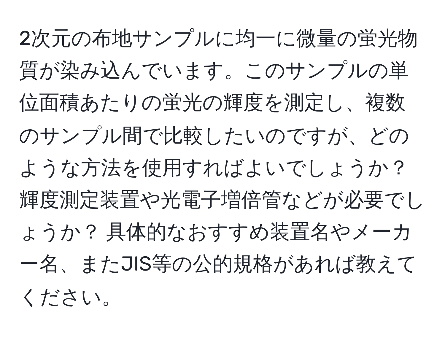 2次元の布地サンプルに均一に微量の蛍光物質が染み込んでいます。このサンプルの単位面積あたりの蛍光の輝度を測定し、複数のサンプル間で比較したいのですが、どのような方法を使用すればよいでしょうか？ 輝度測定装置や光電子増倍管などが必要でしょうか？ 具体的なおすすめ装置名やメーカー名、またJIS等の公的規格があれば教えてください。