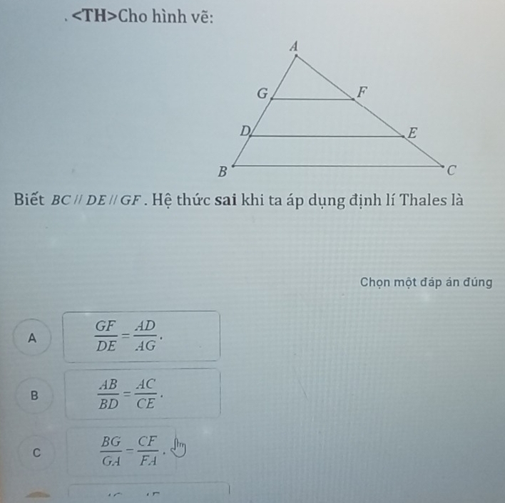 Cho hình vẽ:
Biết BC//DE//GF. Hệ thức sai khi ta áp dụng định lí Thales là
Chọn một đáp án đúng
A  GF/DE = AD/AG .
B  AB/BD = AC/CE .
C  BG/GA - CF/FA .