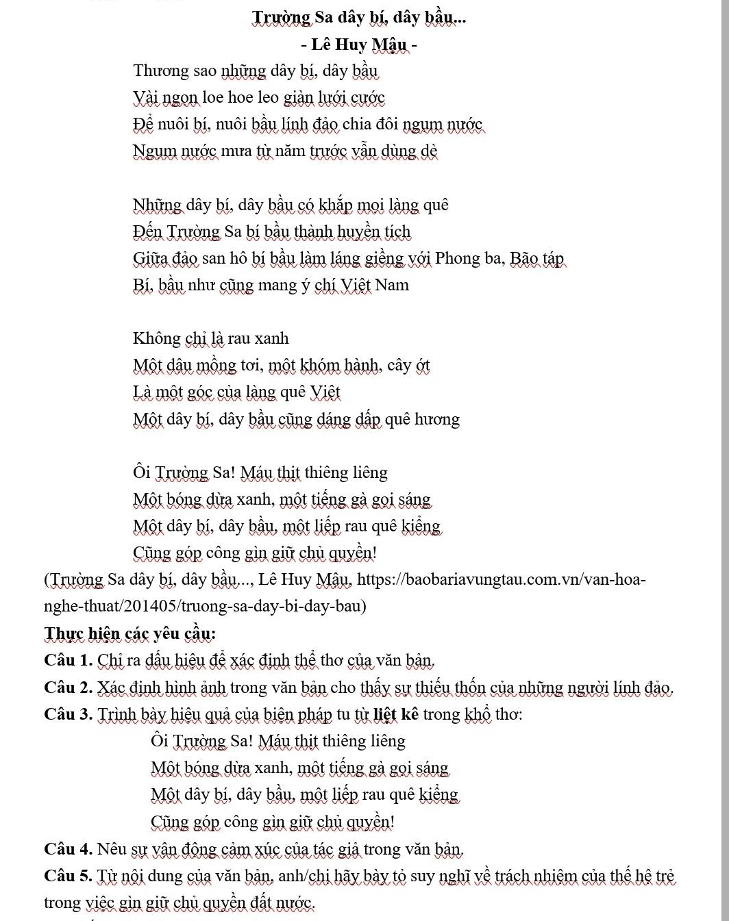 Trường Sa dây bí, dây bầu...
- Lê Huy Mậu -
Thương sao những dây bí, dây bầu
Vài ngọn loe hoe leo giàn lưới cước
Để nuôi bí, nuôi bầu lính đảo chia đôi ngụm nước
Ngum nước mưa từ năm trước vẫn dùng dè
Những dây bí, dây bầu có khắp mọi làng quê
Đến Trường Sa bí bầu thành huyền tích
Giữa đảo san hô bí bầu làm láng giềng với Phong ba, Bão táp
Bí, bầu như cũng mang ý chí Việt Nam
Không chị là rau xanh
Một dâu mồng tơi, một khóm hành, cây ớt
Là một góc của làng quê Việt
Một dây bí, dây bầu cũng dáng dấp quê hương
Ôi Trường Sa! Máu thịt thiêng liêng
Một bóng dừa xanh, một tiếng gà gọi sáng
Một dây bí, dây bầu, một liếp rau quê kiếng
Cũng góp công gìn giữ chủ quyền!
(Trường Sa dây bị, dây bầu..., Lê Huy Mậu, https://baobariavungtau.com.vn/van-hoa-
nghe-thuat/201405/truong-sa-day-bi-day-bau)
Thực hiện các yêu cầu:
Câu 1. Chỉ ra dấu hiệu để xác định thể thơ của văn bản.
Câu 2. Xác định hình ảnh trong văn bản cho thấy sự thiếu thốn của những người lính đảo.
Câu 3. Trình bày hiệu quả của biên pháp tu từ liệt kê trong khổ thơ:
Ôi Trường Sa! Máu thịt thiêng liêng
Một bóng dừa xanh, một tiếng gà gọi sáng
Một dây bí, dây bầu, một liếp rau quê kiểng
Cũng góp công gìn giữ chủ quyền!
Câu 4. Nêu sự vận động cảm xúc của tác giả trong văn bản.
Câu 5. Từ nội dung của văn bản, anh/chị hãy bày tỏ suy nghĩ về trách nhiệm của thế hệ trẻ
trong việc gìn giữ chủ quyền đất nước.