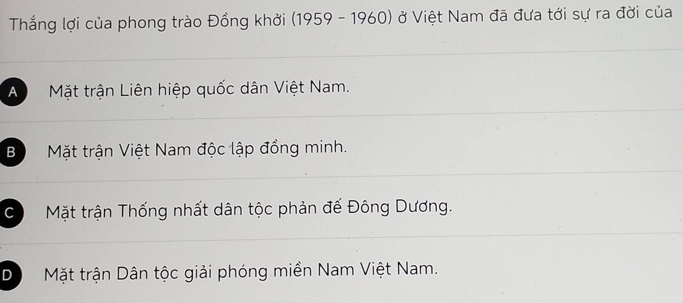 Thắng lợi của phong trào Đồng khởi (1959 - 1960) ở Việt Nam đã đưa tới sự ra đời của
A Mặt trận Liên hiệp quốc dân Việt Nam.
Bộ Mặt trận Việt Nam độc lập đồng minh.
Có Mặt trận Thống nhất dân tộc phản đế Đông Dương.
D Mặt trận Dân tộc giải phóng miền Nam Việt Nam.