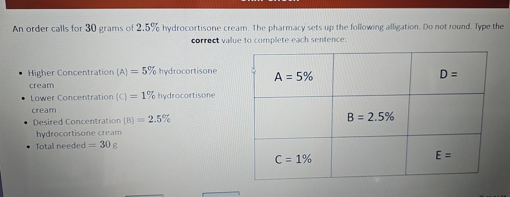 An order calls for 30 grams of 2.5% hydrocortisone cream. The pharmacy sets up the following alligation. Do not round. Type the
correct value to complete each sentence:
Higher Concentration (A)=5% hydrocortisone
cream
Lower Concentration (c)=1% hydrocortisone
cream
Desired Concentration (B)=2.5%
hydrocortisone cream
Total needed =30g