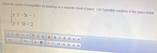 Solve the system of inequalities by graphing on a separate sheet of paper. List 3 possible solutions in the space below.
beginarrayl y≤ -3x-1 y>3x-2endarray.
) B I U x_2 x°
Font Size ,,