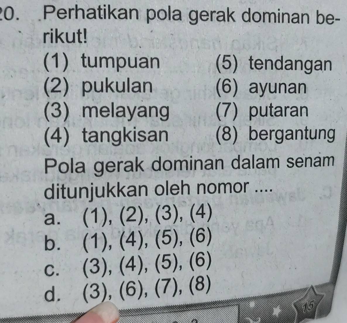 Perhatikan pola gerak dominan be-
rikut!
(1) tumpuan (5) tendangan
(2) pukulan (6) ayunan
(3) melayang (7) putaran
(4) tangkisan (8) bergantung
Pola gerak dominan dalam senam
ditunjukkan oleh nomor ....
a. (1),(2),(3), (4)
b. (1),(4), (5), (6)
C. (3),(4),(5),(6)
d. (3),(6),(7),(8)
15