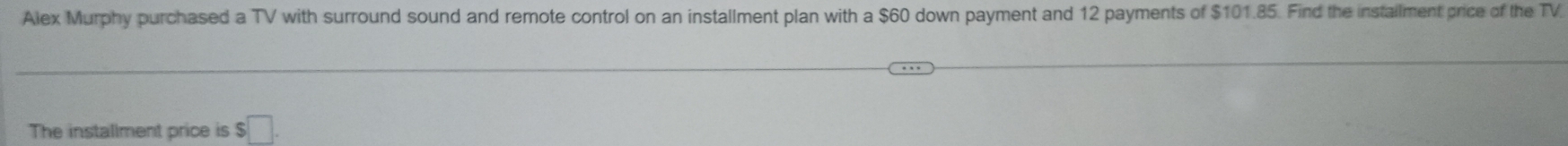 Alex Murphy purchased a TV with surround sound and remote control on an installment plan with a $60 down payment and 12 payments of $101.85. Find the instailment price of the TV. 
The installment price is $□.