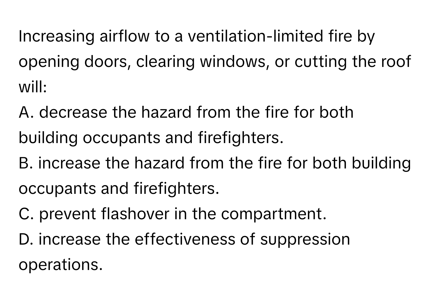 Increasing airflow to a ventilation-limited fire by opening doors, clearing windows, or cutting the roof will:

A. decrease the hazard from the fire for both building occupants and firefighters.
B. increase the hazard from the fire for both building occupants and firefighters.
C. prevent flashover in the compartment.
D. increase the effectiveness of suppression operations.