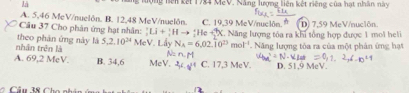 là ộng bên kết 1784 MeV. Năng lượng liên kết riêng của hạt nhân này
A. 5,46 MeV/nuelón. B. 12,48 MeV /nuelôn.
Câu 37 Cho phân ứng hạt nhân: _1^(rLi+frac (1vector _1)^,)^+He+_2^(+N C. 19,39 MeV /nuclón. D) 7,59 MeV/nuclôn
nhân trên là theo phán ứng này là 5, 2.10^24) MeV Lầy N_A=6.02.10^(23)mol^(-1) C. Năng lượng tôa ra khi tổng hợp được 1 mol heli
N= n_ax Năng lượng tỏa ra của một phân ứng hạt
A. 69,2 McV. B. 34,6 MeV. ^2/^4 C. 17,3 MeV. D. 51,9 MeV.