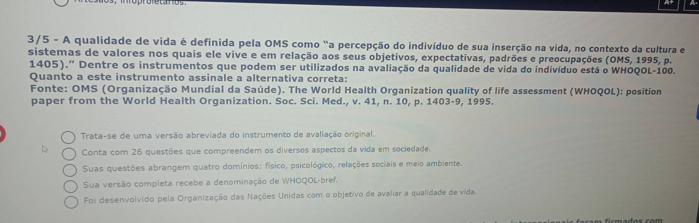 3/5 - A qualidade de vida é definida pela OMS como "a percepção do indivíduo de sua inserção na vida, no contexto da cultura e
sistemas de valores nos quais ele vive e em relação aos seus objetivos, expectativas, padrões e preocupações (OMS, 1995, p.
1405)." Dentre os instrumentos que podem ser utilizados na avaliação da qualidade de vida do indivíduo está o WHOQOL- 100.
Quanto a este instrumento assinale a alternativa correta:
Fonte: OMS (Organização Mundial da Saúde). The World Health Organization quality of life assessment (WHOQOL): position
paper from the World Health Organization. Soc. Sci. Med., v. 41, n. 10, p. 1403-9, 1995.
Trata-se de uma versão abreviada do instrumento de avaliação original.
Conta com 26 questões que compreendem os diversos aspectos da vida em sociedade.
Suas questões abrangem quatro domínios: físico, psicológico, relações sociais e meio ambiente.
Sua versão completa recebe a denominação de WHOQOL-bref.
Foi desenvolvido pela Organização das Nações Unidas com o objetivo de avaliar a qualidade de vida.