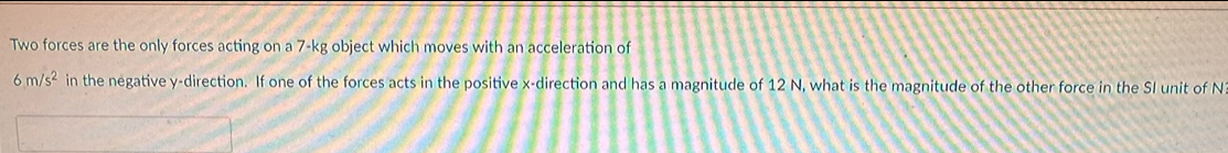 Two forces are the only forces acting on a 7-kg object which moves with an acceleration of
6m/s^2 in the negative y -direction. If one of the forces acts in the positive x -direction and has a magnitude of 12 N, what is the magnitude of the other force in the SI unit of N