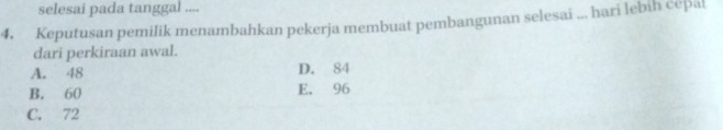 selesai pada tanggal ....
4. Keputusan pemilik menambahkan pekerja membuat pembangunan selesai ... hari lebih cepal
dari perkiraan awal.
A. 48 D. 84
B. 60 E. 96
C. 72