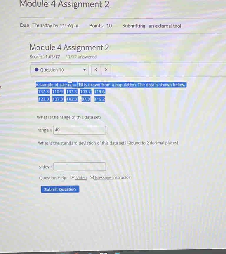 Module 4 Assignment 2 
Due Thursday by 11:59 pm Points 10 Submitting an external tool 
Module 4 Assignment 2 
Score: 11.63/17 11/17 answered 
Question 10 ( ) 
A sample of size n 10 is drawn from a population. The data is shown below
137.3 110.9 1378 103.7 119.6
122.9 137.3 102.3 973 115.2
What is the range of this data set?
range = 40 □ 
What is the standard deviation of this data set? (Round to 2 decimal places) 
stdev =□ 
Question Help: ) Video [ Message instructor 
Submit Question