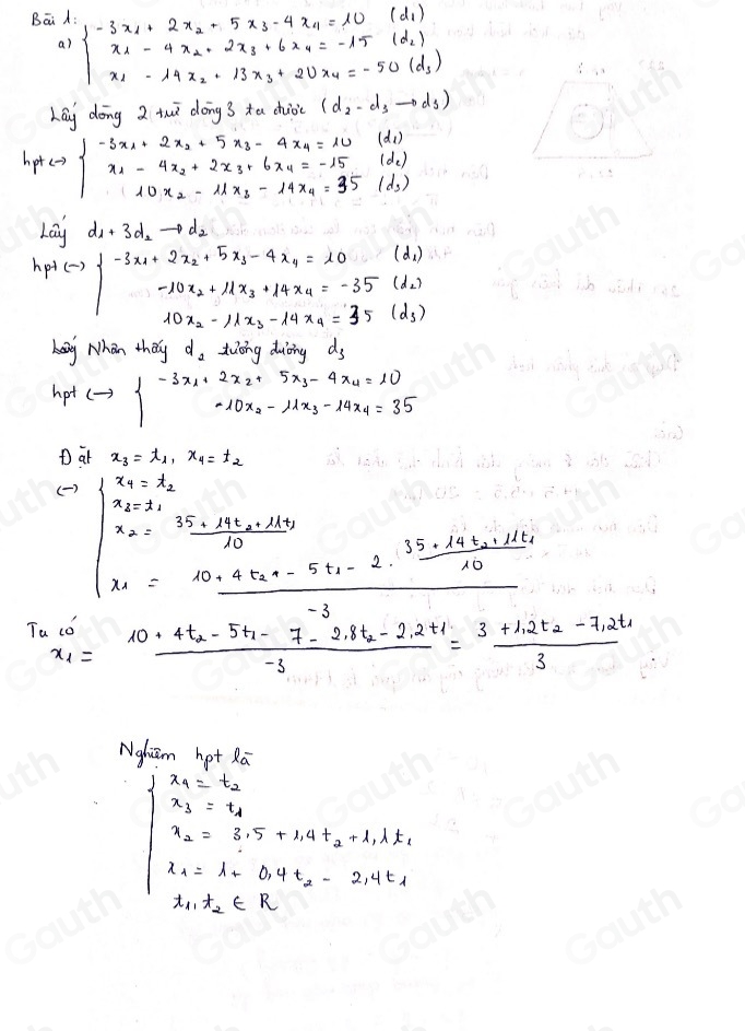 Bāi A: beginarrayl -3x_1+2x_2+5x_3-4x_4=10(d_1) x_1-4x_2+2x_3+6x_4=-15(d_2) x_1-14x_2+13x_3+20x_4=-50(d_3)endarray.
a)
Lay dōng 2 twǔ dōng 3 tu chuoi (d_2-d_3to d_3)
hp+lto beginarrayl -3x_1+2x_2+5x_3-4x_4=10(d_1) x_1-4x_2+2x_3+6x_4=-15(d_2) 10x_2-11x_3--14x_4=35(d_3)endarray.
Lai d_1+3d_2to d_2
(d_1)
h_p+(-)beginarrayl -3x_1+2x_2+5x_3-4x_4=10 -10x_2+11x_3+14x_4=-35 10x_2-11x_3-14x_4=35endarray. (d_2)
(d_3)
kay Nhan they d_2 tiōng duòing ds
hot Leftrightarrow beginarrayl -3x_1+2x_2+5x_3-4x_4=10 -10x_2-11x_3-14x_4=35endarray.
D at x_3=t_1,x_4=t_2
( )
beginvmatrix x_1+x_2 x_2=frac 15-4t_1+4t_2-21410 x_1=frac 10-4t_2-5t_1-2· frac 15-14t_1+12.310 x_1=frac 40-4t_12
T x_1=frac 10+4t_2-5t_1-7-2.8t_2-2.2t_1-3=frac 3+1.2t_2-7.2t_13
Ngliam hot Ra
x_2=s_1+upsilon _1+2lambda _2=s_1.5+1.9t_2t-0.4t_2=2.4t_1
t_11t_2∈ R