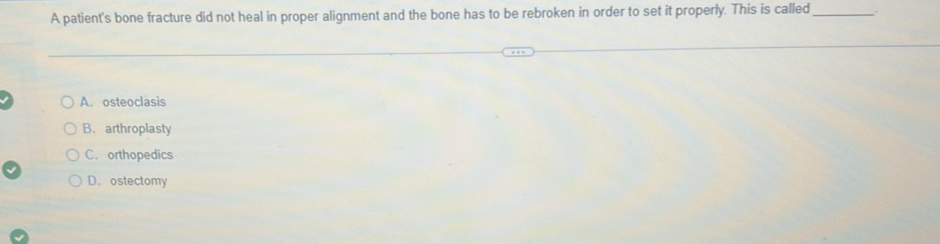 A patient's bone fracture did not heal in proper alignment and the bone has to be rebroken in order to set it properly. This is called_
A. osteoclasis
B. arthroplasty
C. orthopedics
D.ostectomy