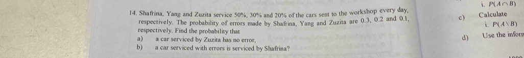 P(A∩ B)
14. Shafrina, Yang and Zuzita service 50%, 30% and 20% of the cars sent to the workshop every day, Calculate 
respectively. The probability of errors made by Shafrina, Yang and Zuzita are 0.3, 0.2 and 0.1, c) 
i. P(A∪ B)
respectively. Find the probability that 
d) 
a) a car serviced by Zuzita has no error, Use the inforr 
b) a car serviced with errors is serviced by Shafrina?