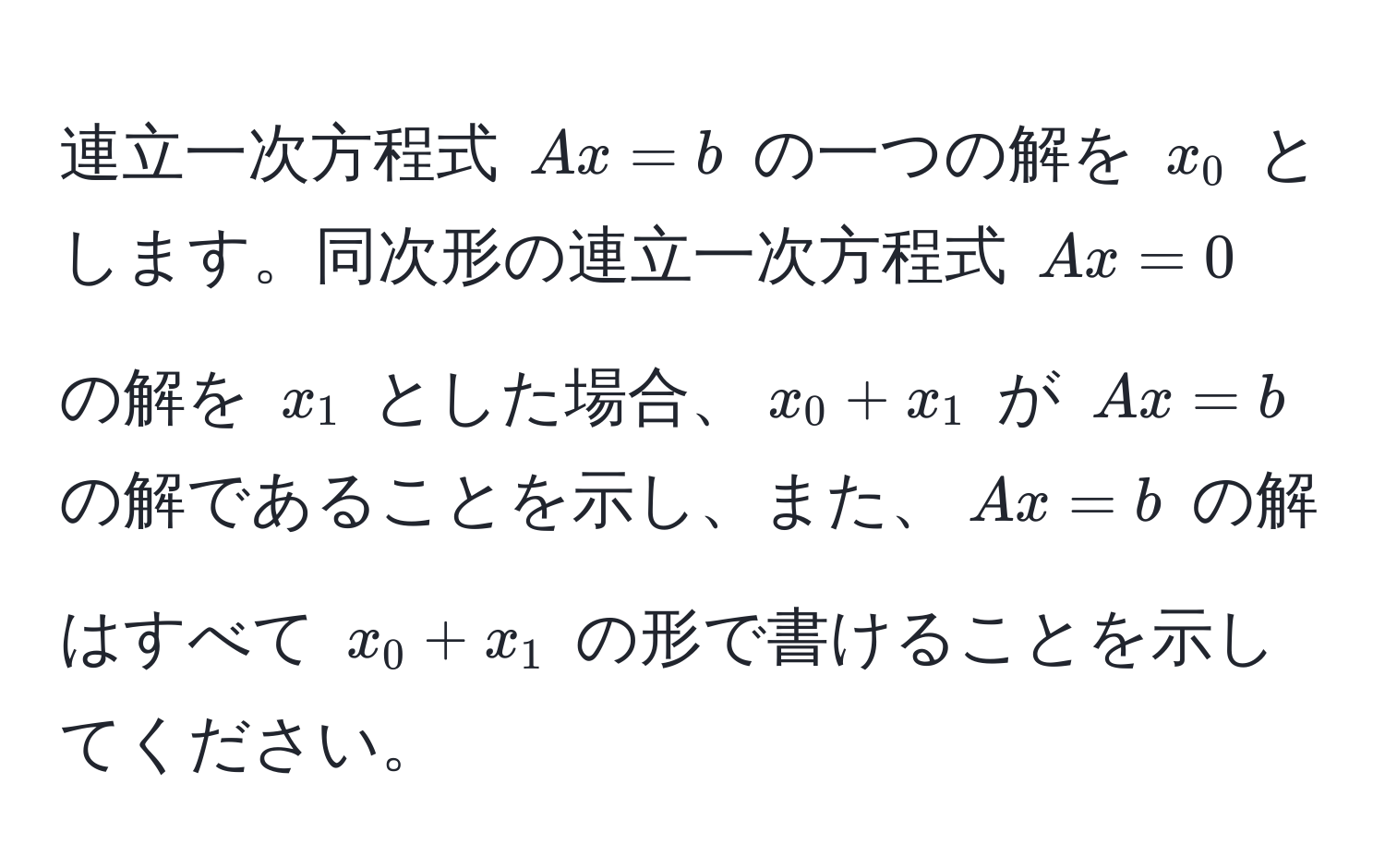 連立一次方程式 $Ax = b$ の一つの解を $x_0$ とします。同次形の連立一次方程式 $Ax = 0$ の解を $x_1$ とした場合、$x_0 + x_1$ が $Ax = b$ の解であることを示し、また、$Ax = b$ の解はすべて $x_0 + x_1$ の形で書けることを示してください。