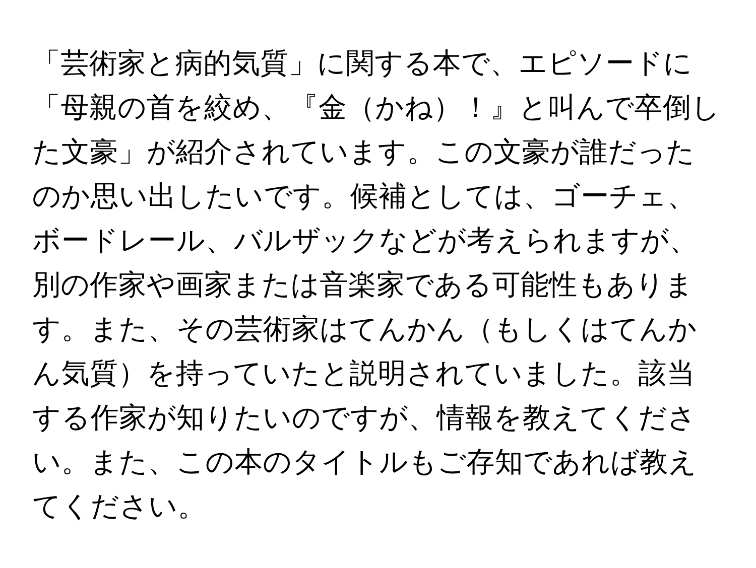 「芸術家と病的気質」に関する本で、エピソードに「母親の首を絞め、『金かね！』と叫んで卒倒した文豪」が紹介されています。この文豪が誰だったのか思い出したいです。候補としては、ゴーチェ、ボードレール、バルザックなどが考えられますが、別の作家や画家または音楽家である可能性もあります。また、その芸術家はてんかんもしくはてんかん気質を持っていたと説明されていました。該当する作家が知りたいのですが、情報を教えてください。また、この本のタイトルもご存知であれば教えてください。