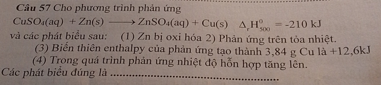 Cho phương trình phản ứng
CuSO_4(aq)+Zn(s)to ZnSO_4(aq)+Cu(s)△ _rH_(500)^0=-210kJ
và các phát biểu sau: (1) Zn bị oxi hóa 2) Phản ứng trên tỏa nhiệt. 
(3) Biển thiên enthalpy của phản ứng tạo thành 3,84 g Cu là +12,6kJ
(4) Trong quá trình phản ứng nhiệt độ hỗn hợp tăng lên. 
Các phát biểu đúng là