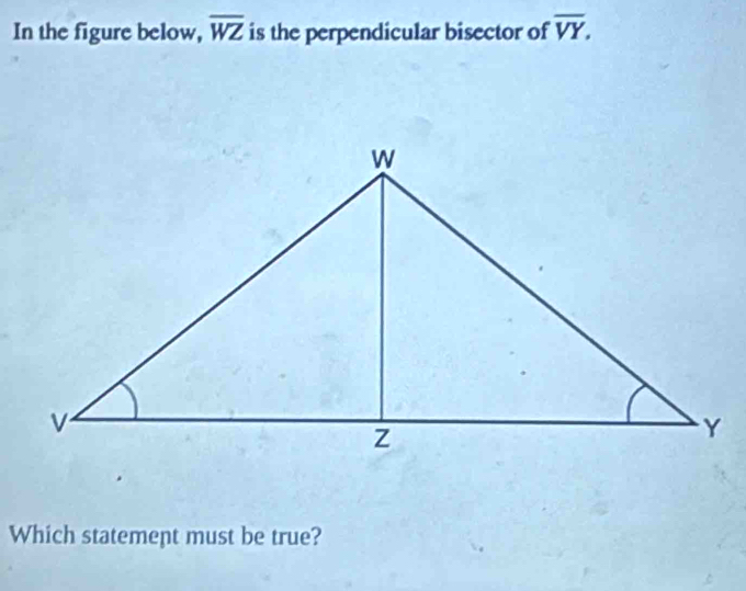 In the figure below, overline WZ is the perpendicular bisector of overline VY. 
Which statement must be true?