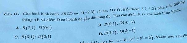 Cho hình bình hành ABCD có A(-2;3) và tâm I(1;1). Biết điểm K(-1;2) nằm trên đường
thẳng AB và điểm D có hoành độ gắp đôi tung độ. Tìm các đinh 8, D của hình bình hành.
B. B(0;1); D(4;-1)
A. B(2;1), D(0;1)
D. B(2;1), D(4;-1)
C. B(0;1); D(2;1)
ax+by+c=0, (a^2+b^2!= 0). Vectơ nào sau đã