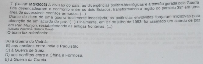 (UFTM MG/2003) A divisão do país, as divergências político-ideológicas e a tensão gerada pela Guerra
Fria desencadearam o confronto entre os dois Estados, transformando a região do paralelo 38° em uma
área de sucessivos conflitos armados. (...)
Diante do risco de uma guerra totalmente indesejada, as potências envolvidas forçaram iniciativas para
obtenção de um acordo de paz. (...) Finalmente, em 27 de julho de 1953, foi assinado um acordo de paz
em Pan Munjon, restabelecendo as antigas fronteiras. (...)
(Ciâudio Vicentino, História Geral)
O texto faz referência:
A) à Guerra do Vietnã.
B) aos conflitos entre Índia e Paquistão.
C) à Guerra de Suez.
D) aos conflitos entre a China e Formosa.
E) à Guerra da Coreia.