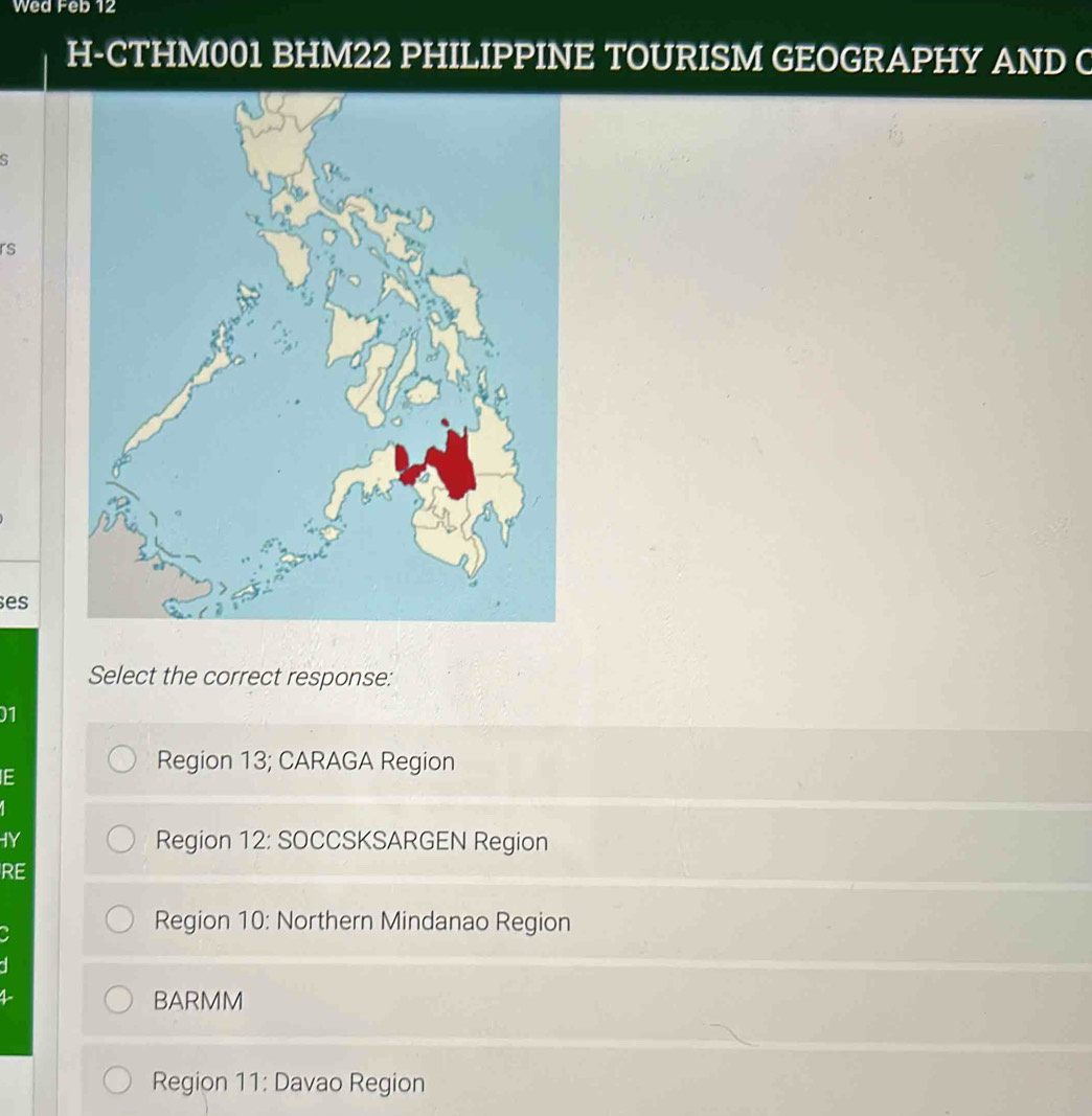 Wed Feb 12
H-CTHM001 BHM22 PHILIPPINE TOURISM GEOGRAPHY AND C
S
rs
es
Select the correct response:
01
IE
Region 13; CARAGA Region
IY Region 12: SOCCSKSARGEN Region
RE
Region 10: Northern Mindanao Region
BARMM
Region 11: Davao Region