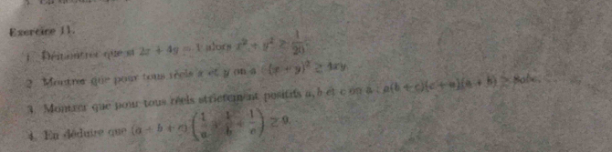 Exercire 11. 
: Déitontrer que sa 2x+4y=-1 alors x^2+y^2≥  1/20 
2. Montrer que pour tous réels a et y on a ((x+y)^2≥ 4xy
3. Montrer que pour tous réels strictem ent positis a, 5 et c on a a(b+c)(c+a)(a+b)≥ 8abc
4. En déduire que (a+b+c)( 1/a + 1/b + 1/c )≥ 9.