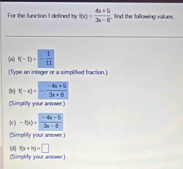 For the function f defined by f(x)= (4x+5)/3x-8  , find the following values. 
(a) f(-1)=- 1/11 
(Type an integer or a simplified fraction.) 
(b) f(-x)=- (-4x+5)/3x+8 
(Simplify your answer.) 
(c) -f(x)= (-4x-5)/3x-8 
(Simplify your answer.) 
(d) f(x+h)=□
(Simplify your answer.)